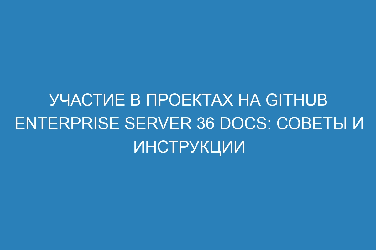 Участие в проектах на GitHub Enterprise Server 36 Docs: советы и инструкции