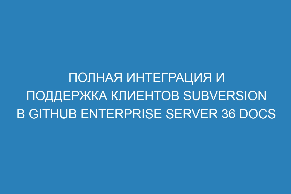 Полная интеграция и поддержка клиентов Subversion в GitHub Enterprise Server 36 Docs