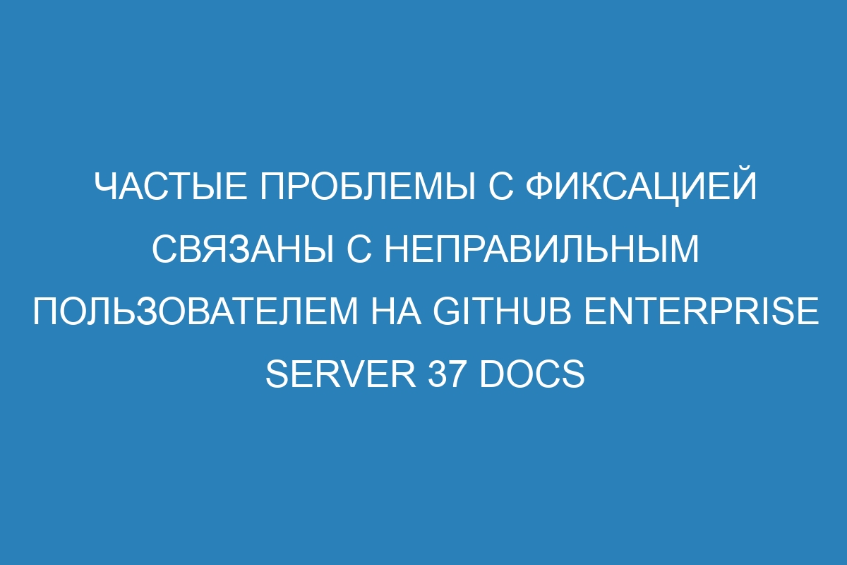 Частые проблемы с фиксацией связаны с неправильным пользователем на GitHub Enterprise Server 37 Docs