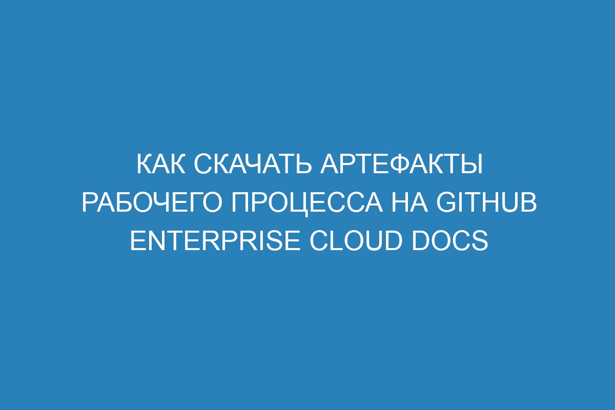 Как скачать артефакты рабочего процесса на GitHub Enterprise Cloud Docs