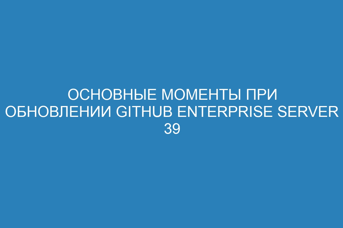 Основные моменты при обновлении GitHub Enterprise Server 39