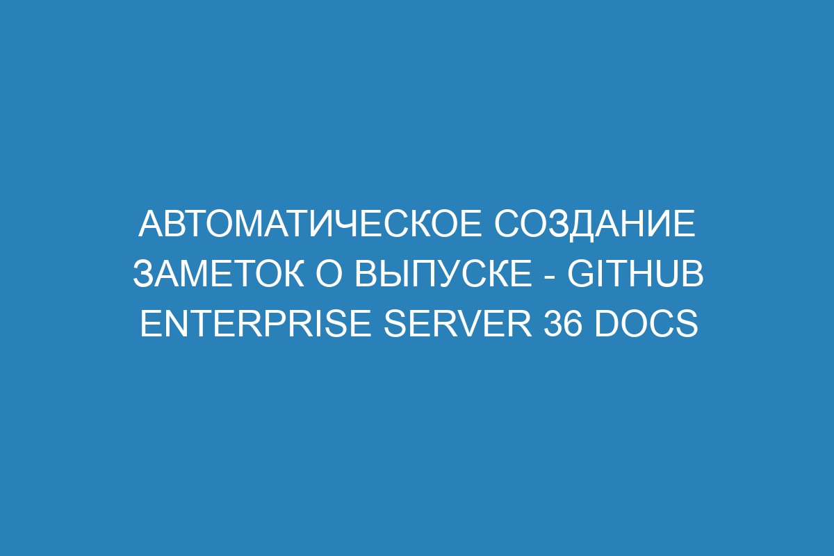 Автоматическое создание заметок о выпуске - GitHub Enterprise Server 36 Docs