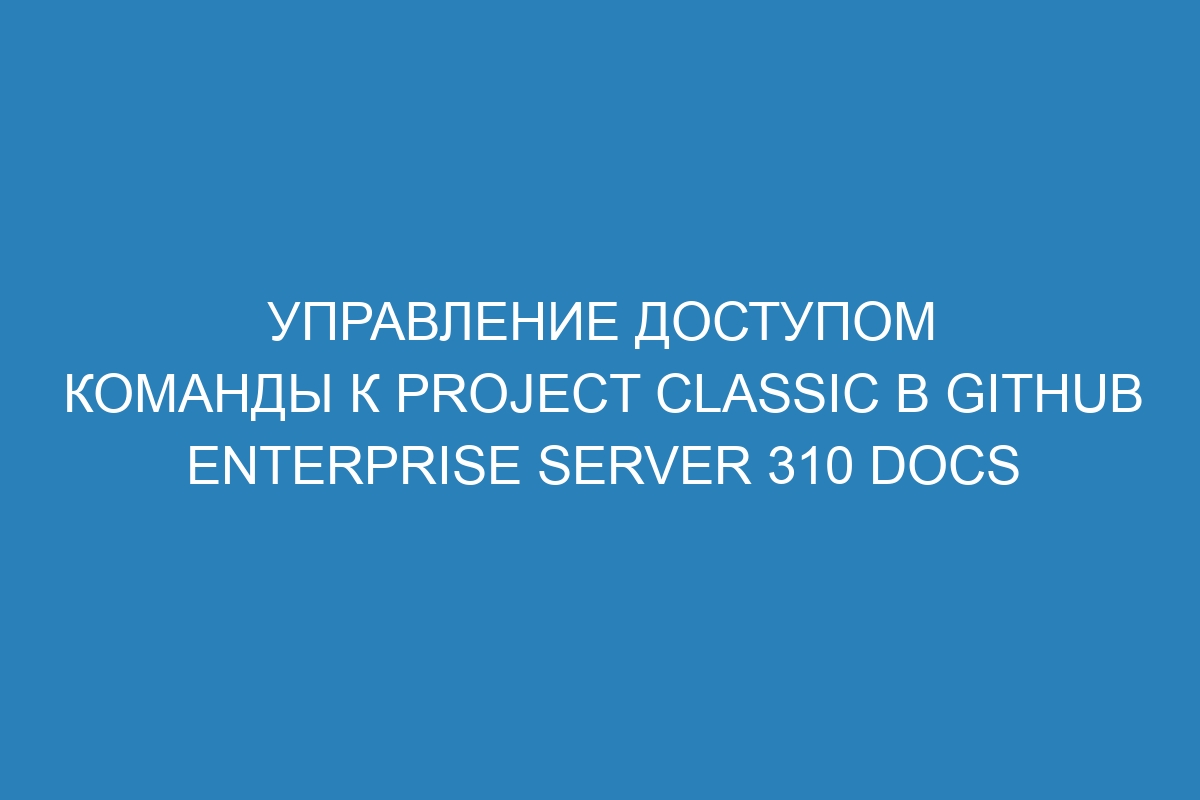 Управление доступом команды к project classic в GitHub Enterprise Server 310 Docs