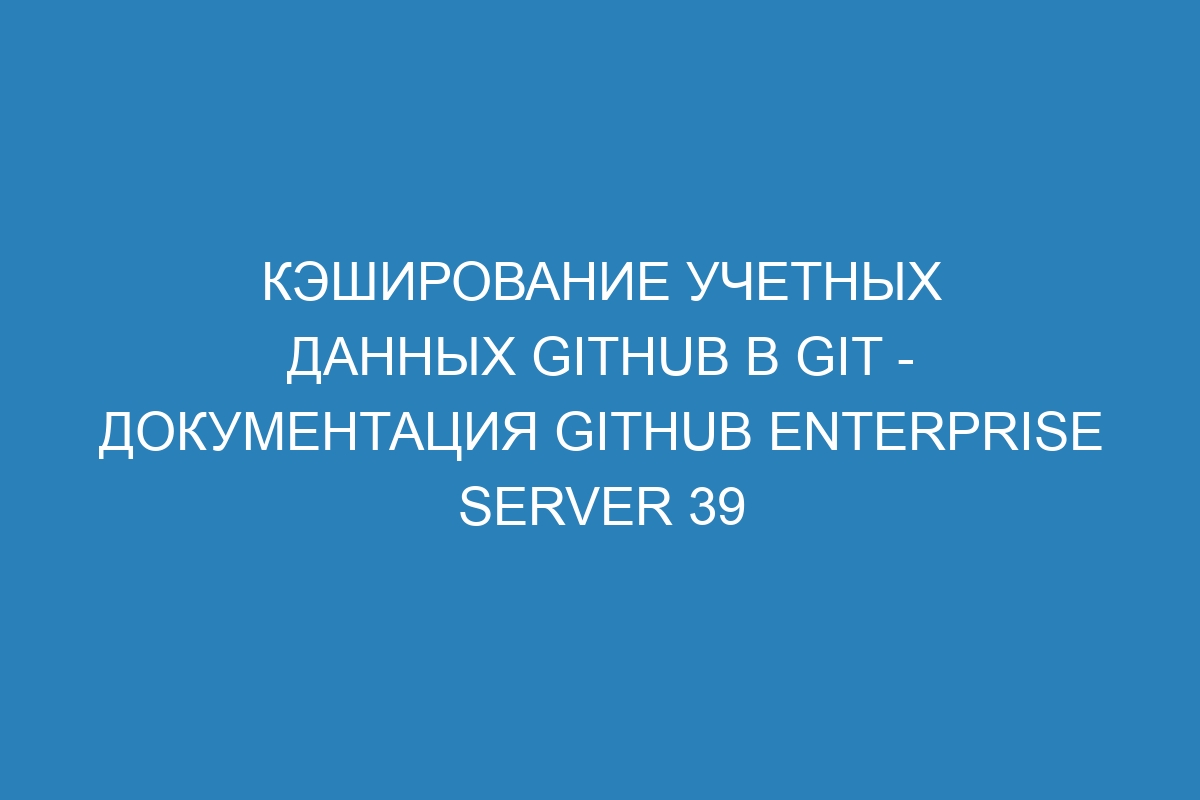 Кэширование учетных данных GitHub в Git - документация GitHub Enterprise Server 39