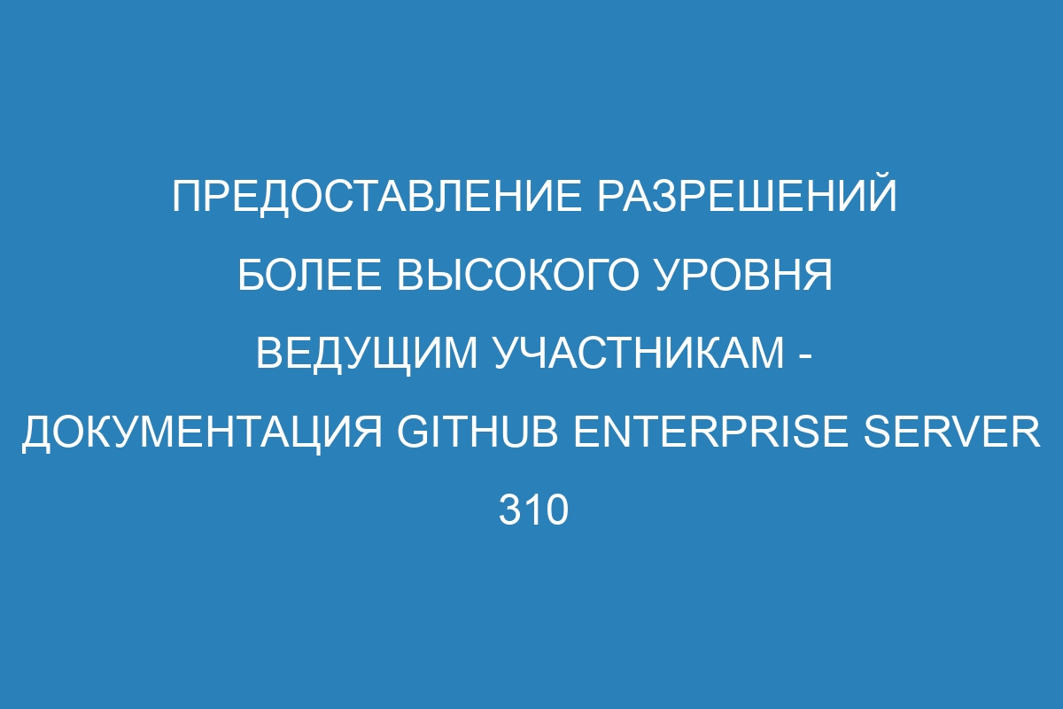 Предоставление разрешений более высокого уровня ведущим участникам - документация GitHub Enterprise Server 310