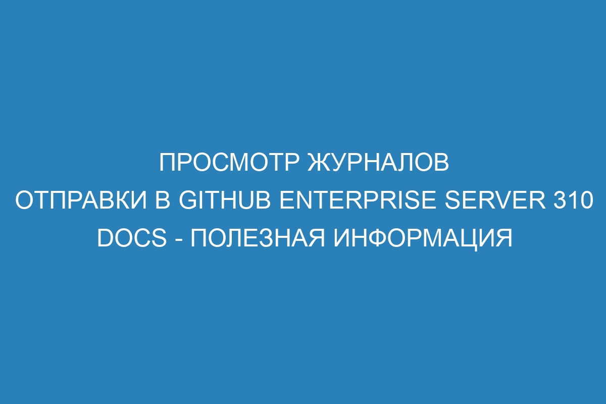 Просмотр журналов отправки в GitHub Enterprise Server 310 Docs - полезная информация