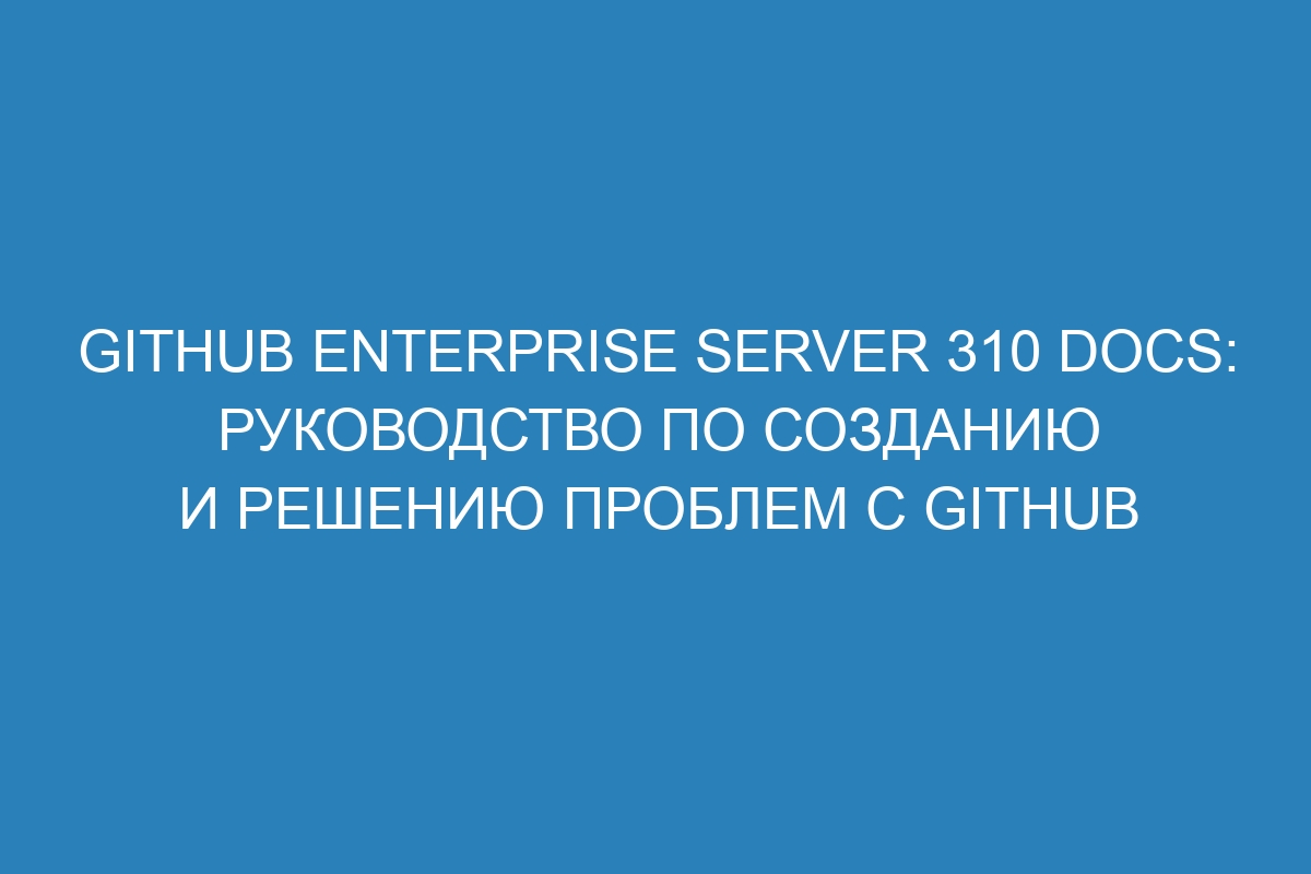 GitHub Enterprise Server 310 Docs: руководство по созданию и решению проблем с GitHub