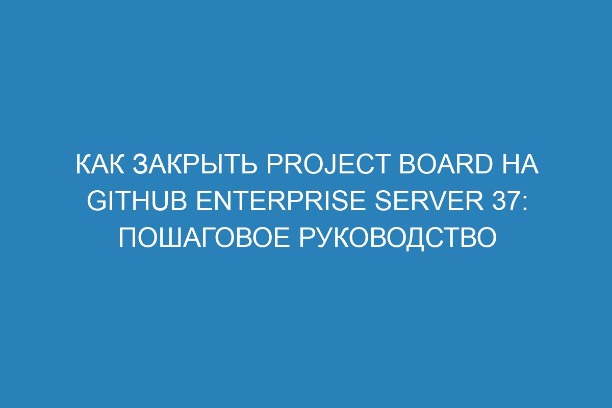 Как закрыть Project Board на GitHub Enterprise Server 37: пошаговое руководство