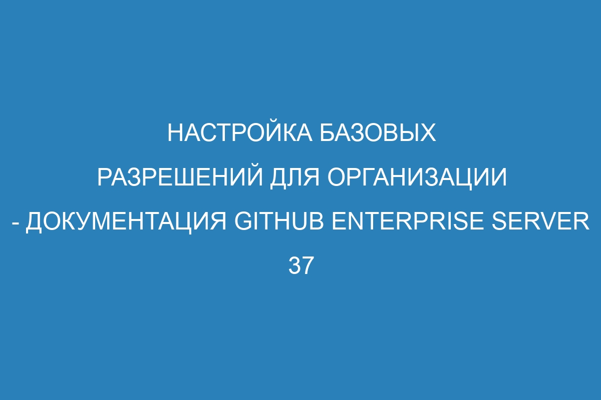 Настройка базовых разрешений для организации - документация GitHub Enterprise Server 37