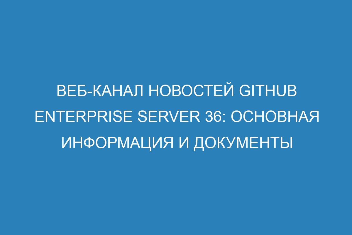 Веб-канал новостей GitHub Enterprise Server 36: основная информация и документы