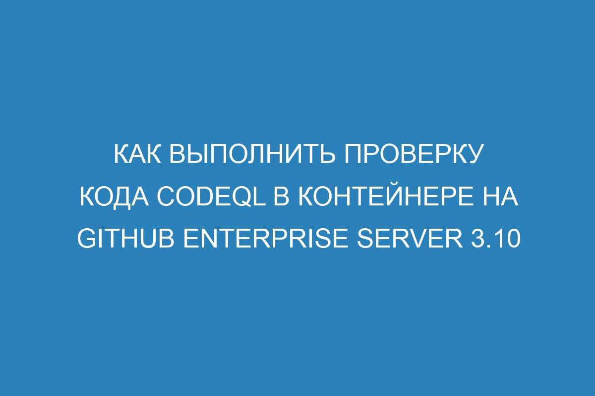 Как выполнить проверку кода CodeQL в контейнере на GitHub Enterprise Server 3.10