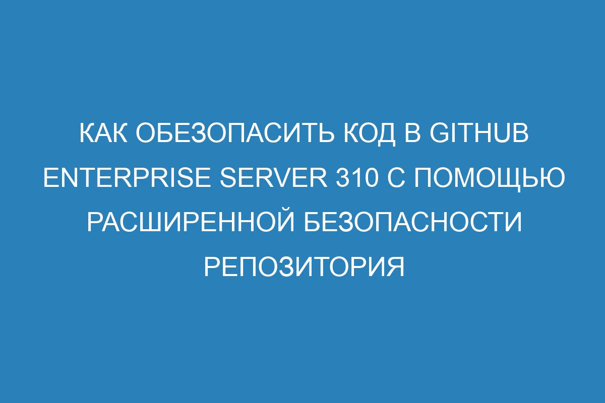 Как обезопасить код в GitHub Enterprise Server 310 с помощью расширенной безопасности репозитория