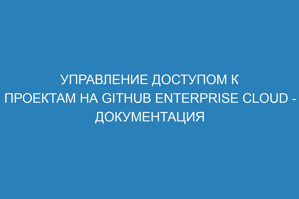 Управление доступом к проектам на GitHub Enterprise Cloud - документация