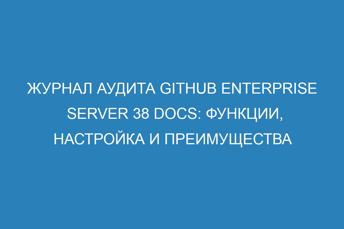 Журнал аудита GitHub Enterprise Server 38 Docs: функции, настройка и преимущества