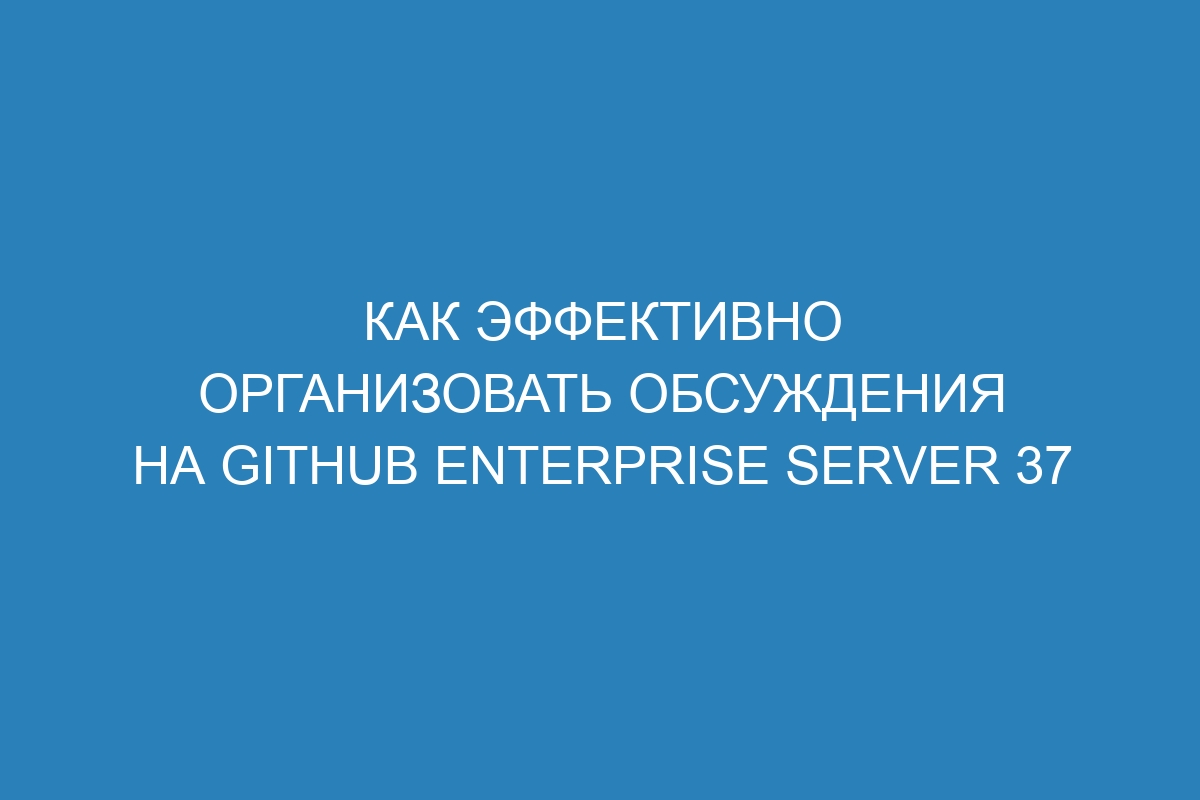 Как эффективно организовать обсуждения на GitHub Enterprise Server 37