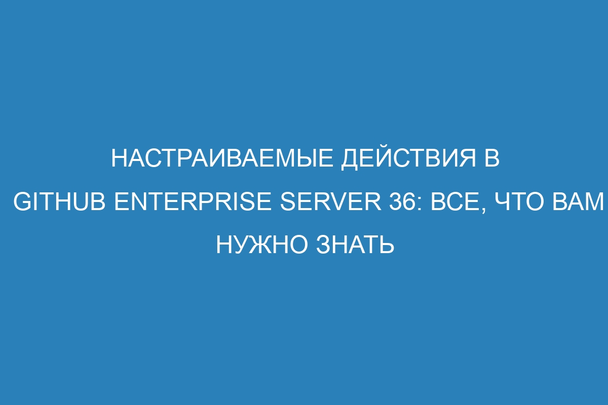 Настраиваемые действия в GitHub Enterprise Server 36: все, что вам нужно знать