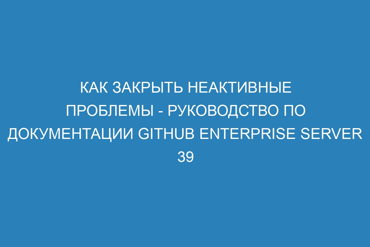 Как закрыть неактивные проблемы - руководство по документации GitHub Enterprise Server 39