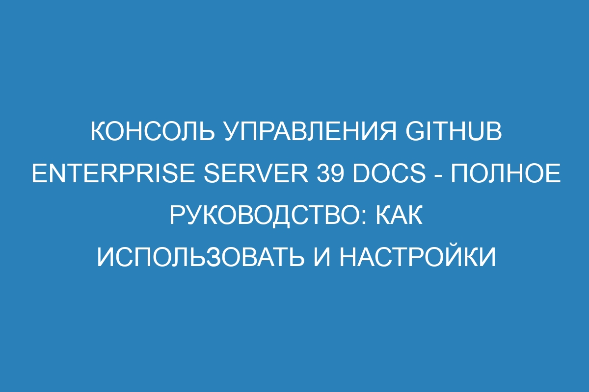 Консоль управления GitHub Enterprise Server 39 Docs - полное руководство: как использовать и настройки