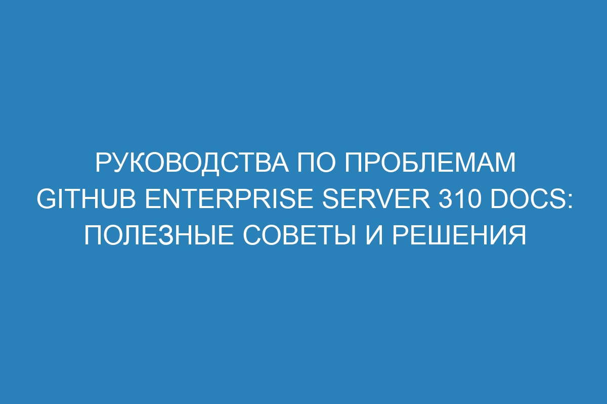 Руководства по проблемам GitHub Enterprise Server 310 Docs: полезные советы и решения