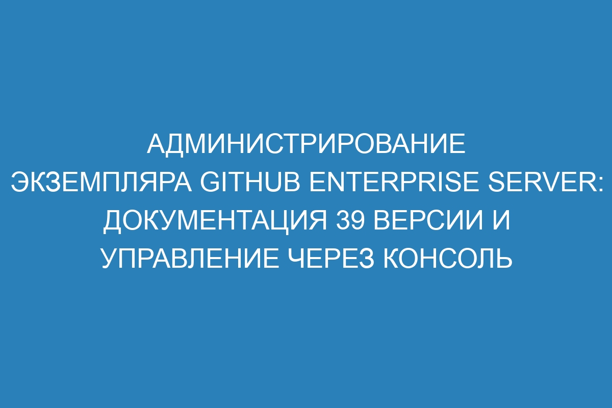 Администрирование экземпляра GitHub Enterprise Server: документация 39 версии и управление через консоль