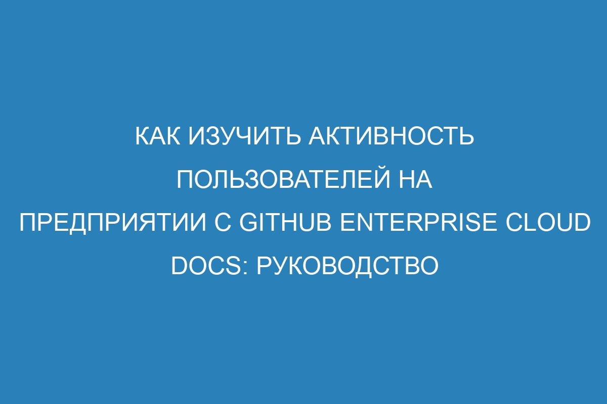 Как изучить активность пользователей на предприятии с GitHub Enterprise Cloud Docs: руководство