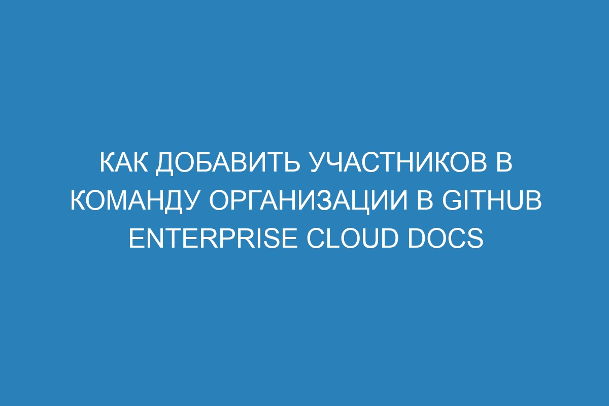 Как добавить участников в команду организации в GitHub Enterprise Cloud Docs