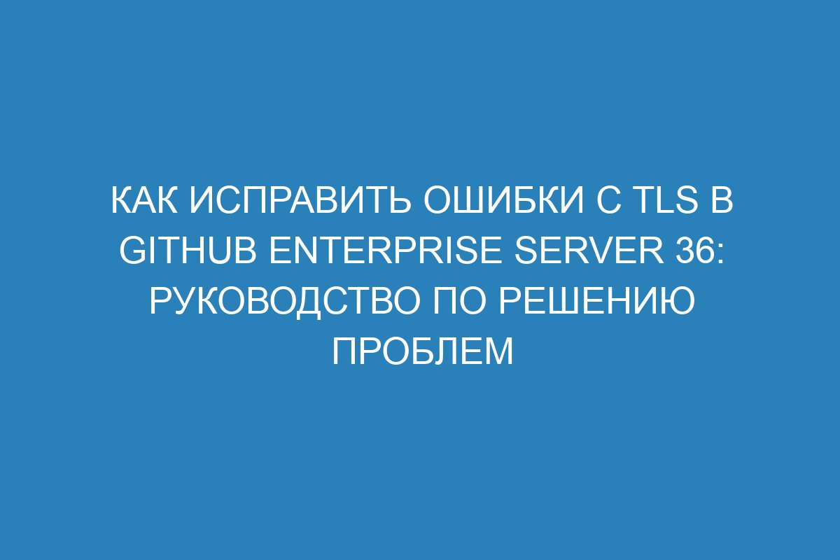 Как исправить ошибки с TLS в GitHub Enterprise Server 36: руководство по решению проблем