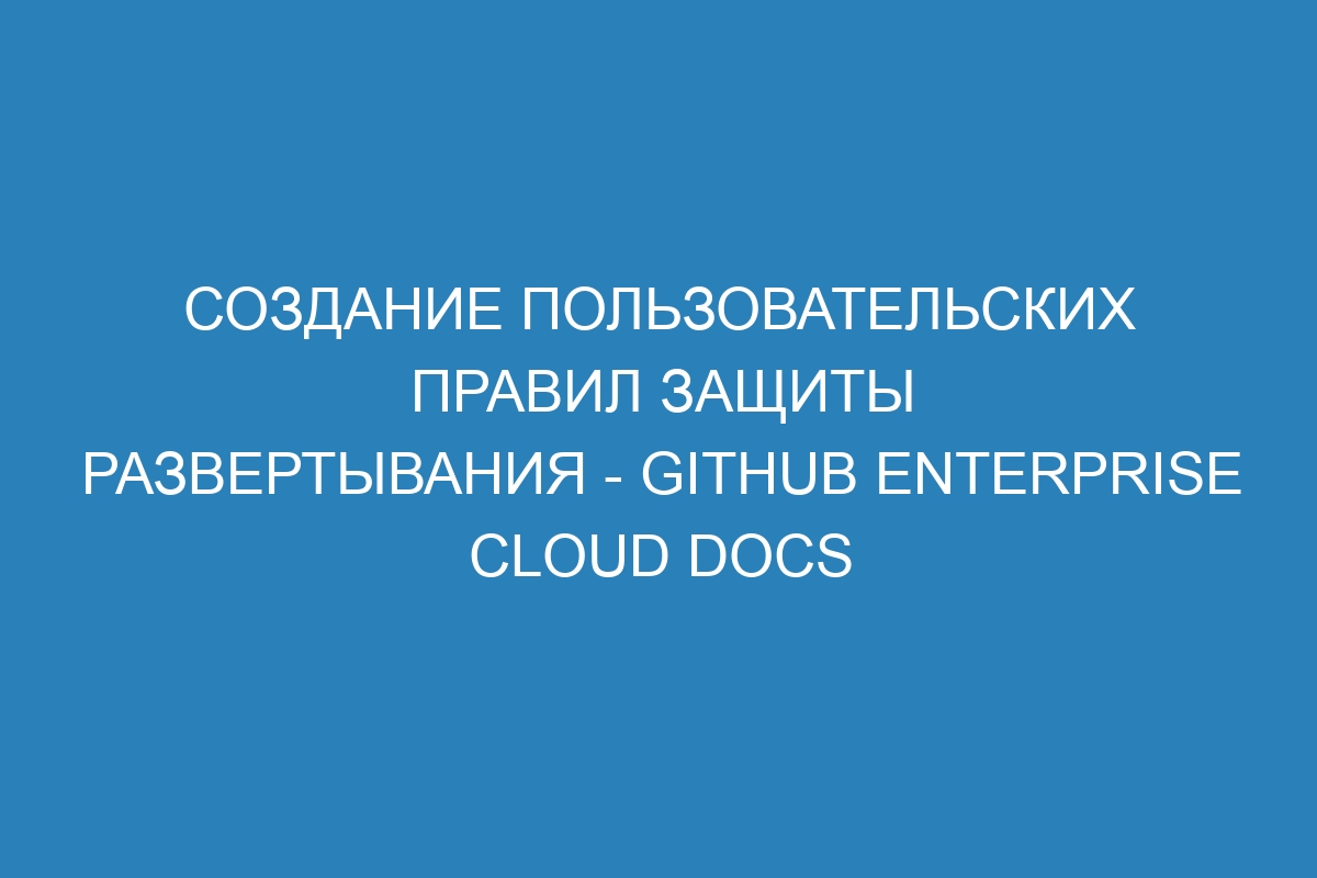 Создание пользовательских правил защиты развертывания - GitHub Enterprise Cloud Docs