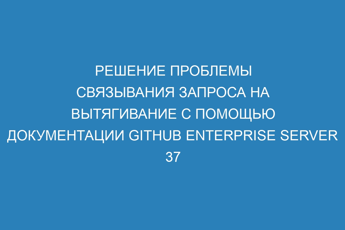 Решение проблемы связывания запроса на вытягивание с помощью документации GitHub Enterprise Server 37