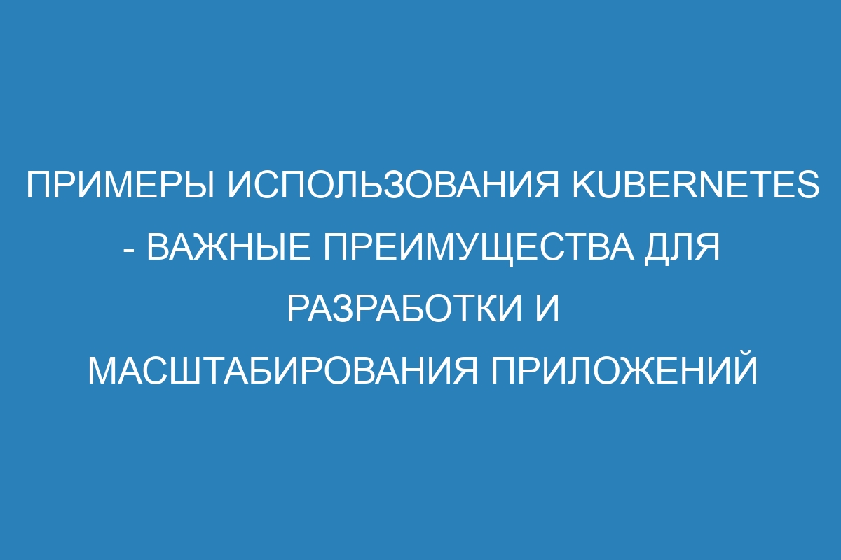 Примеры использования Kubernetes - важные преимущества для разработки и масштабирования приложений