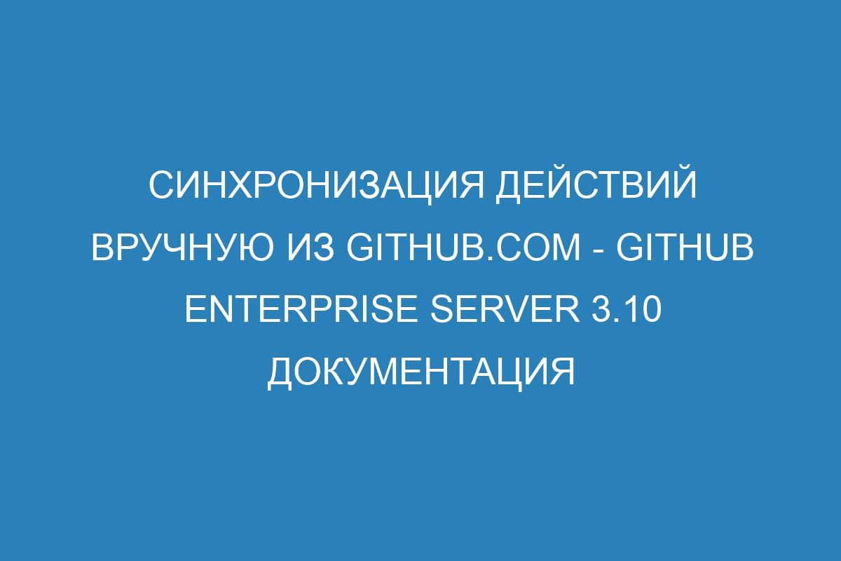 Синхронизация действий вручную из GitHub.com - GitHub Enterprise Server 3.10 Документация