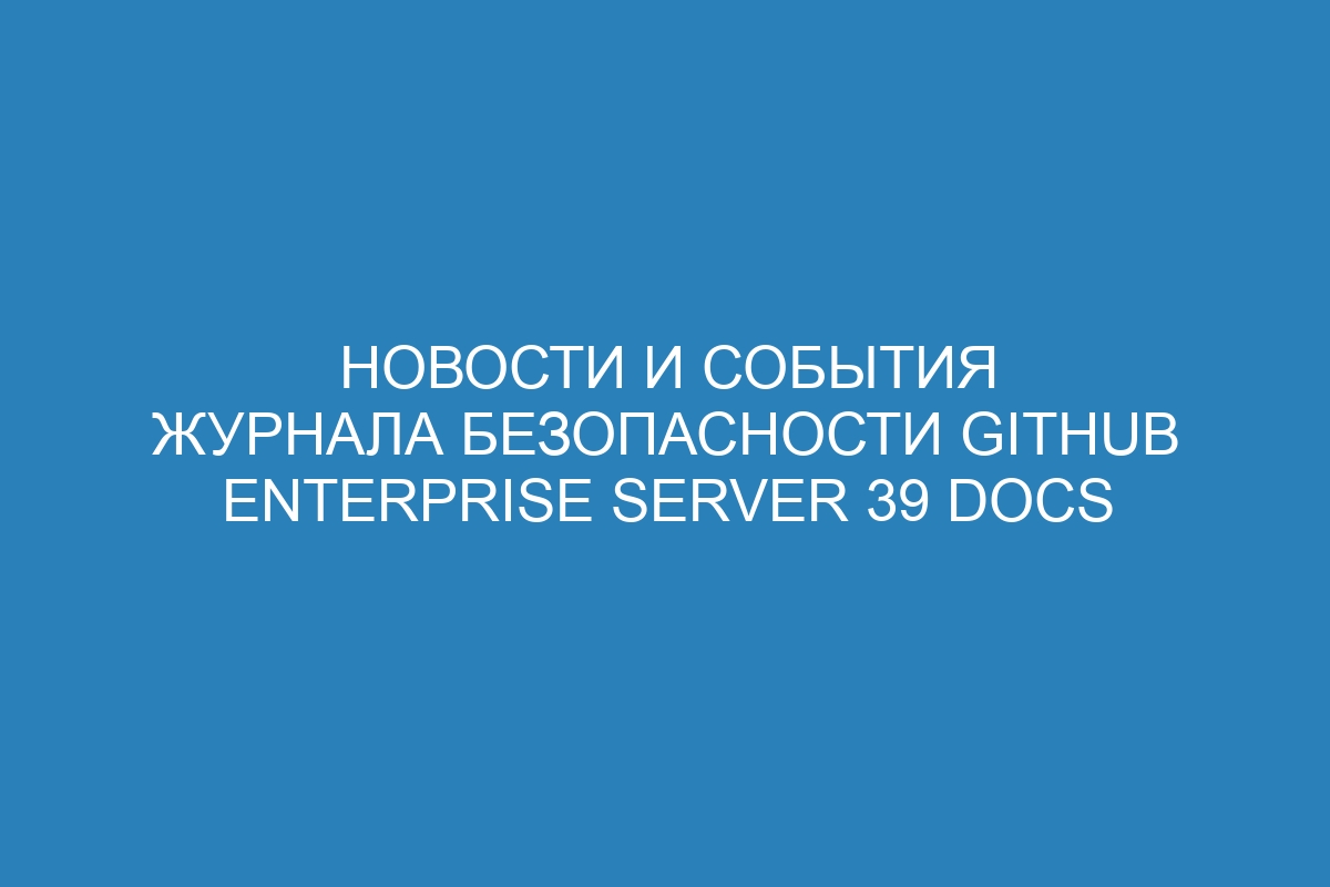 Новости и события журнала безопасности GitHub Enterprise Server 39 Docs