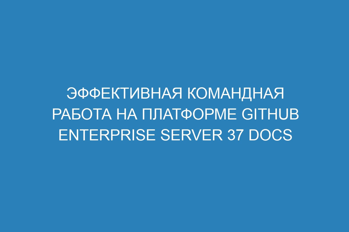 Эффективная командная работа на платформе GitHub Enterprise Server 37 Docs