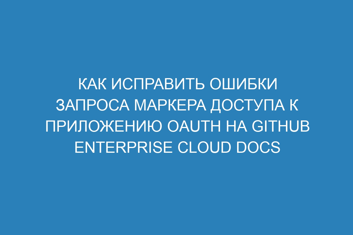 Как исправить ошибки запроса маркера доступа к приложению OAuth на GitHub Enterprise Cloud Docs