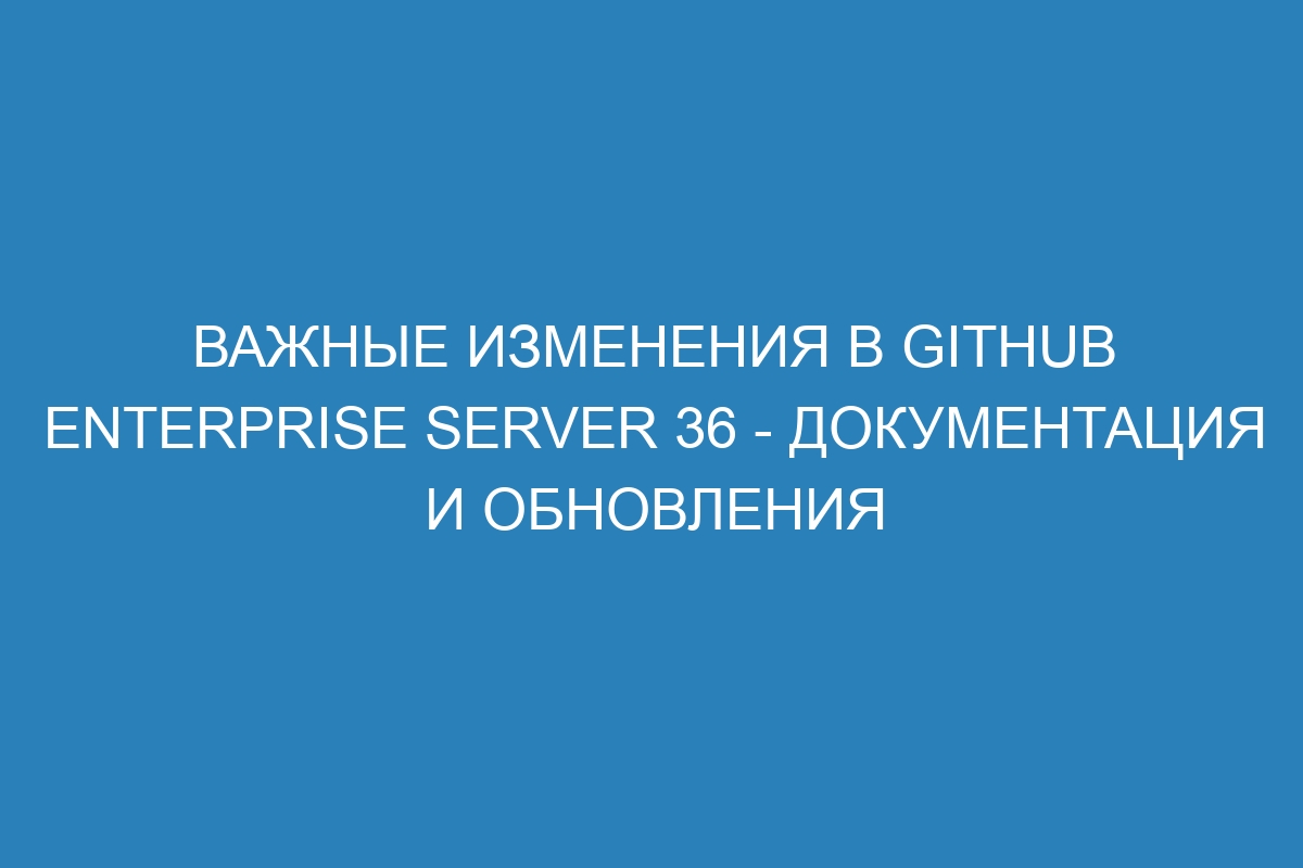 Важные изменения в GitHub Enterprise Server 36 - документация и обновления