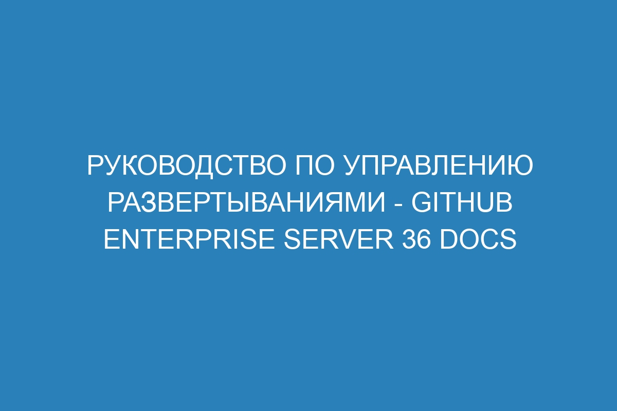 Руководство по управлению развертываниями - GitHub Enterprise Server 36 Docs