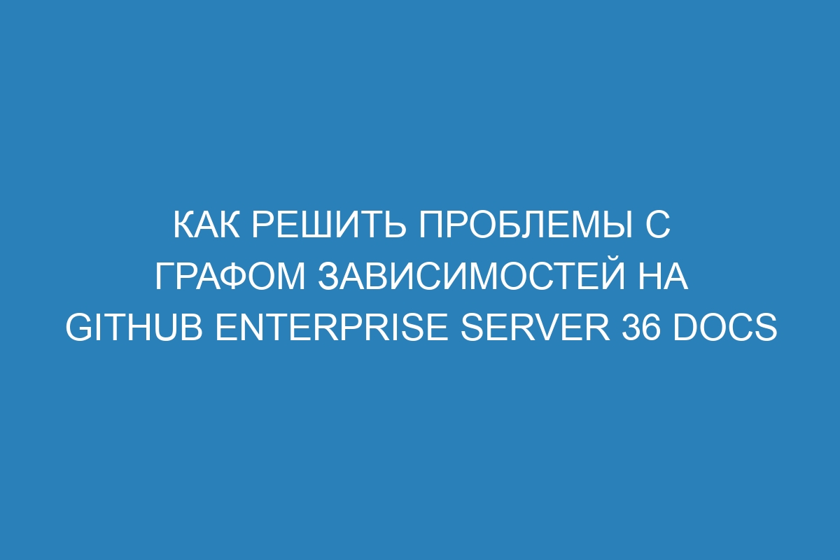 Как решить проблемы с графом зависимостей на GitHub Enterprise Server 36 Docs