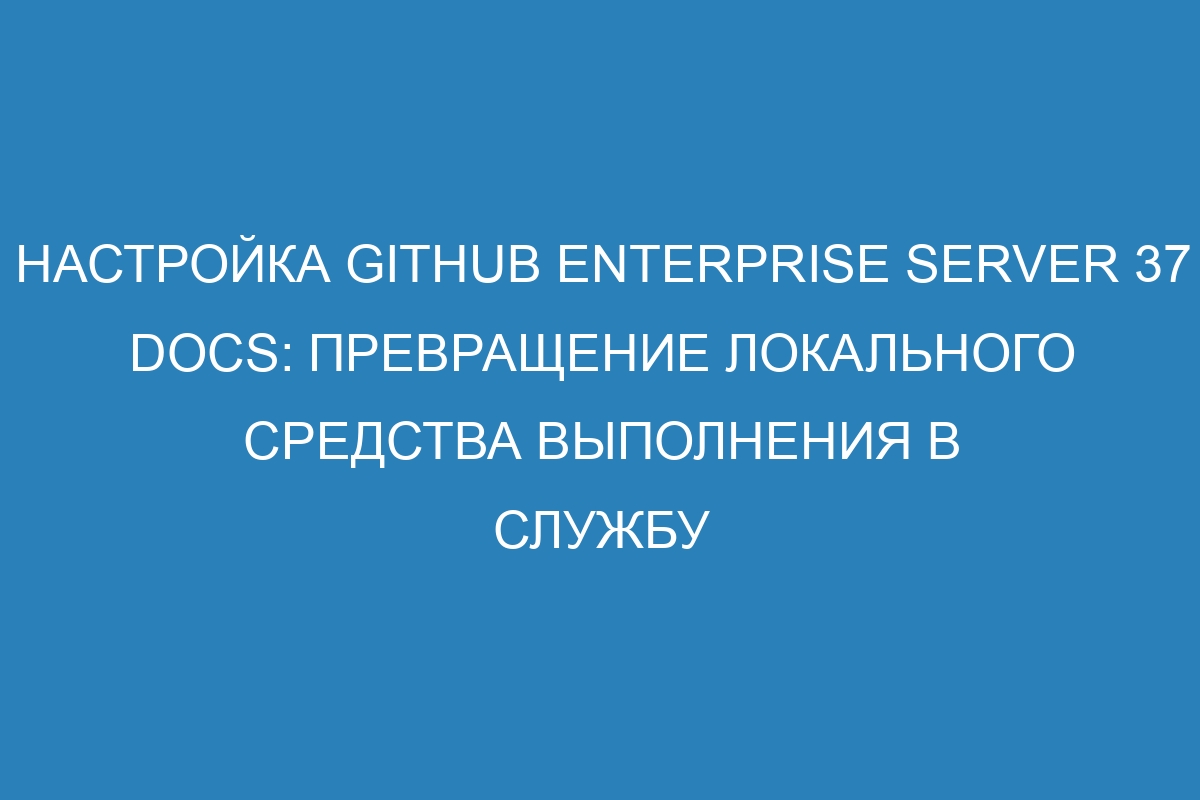 Настройка GitHub Enterprise Server 37 Docs: Превращение локального средства выполнения в службу