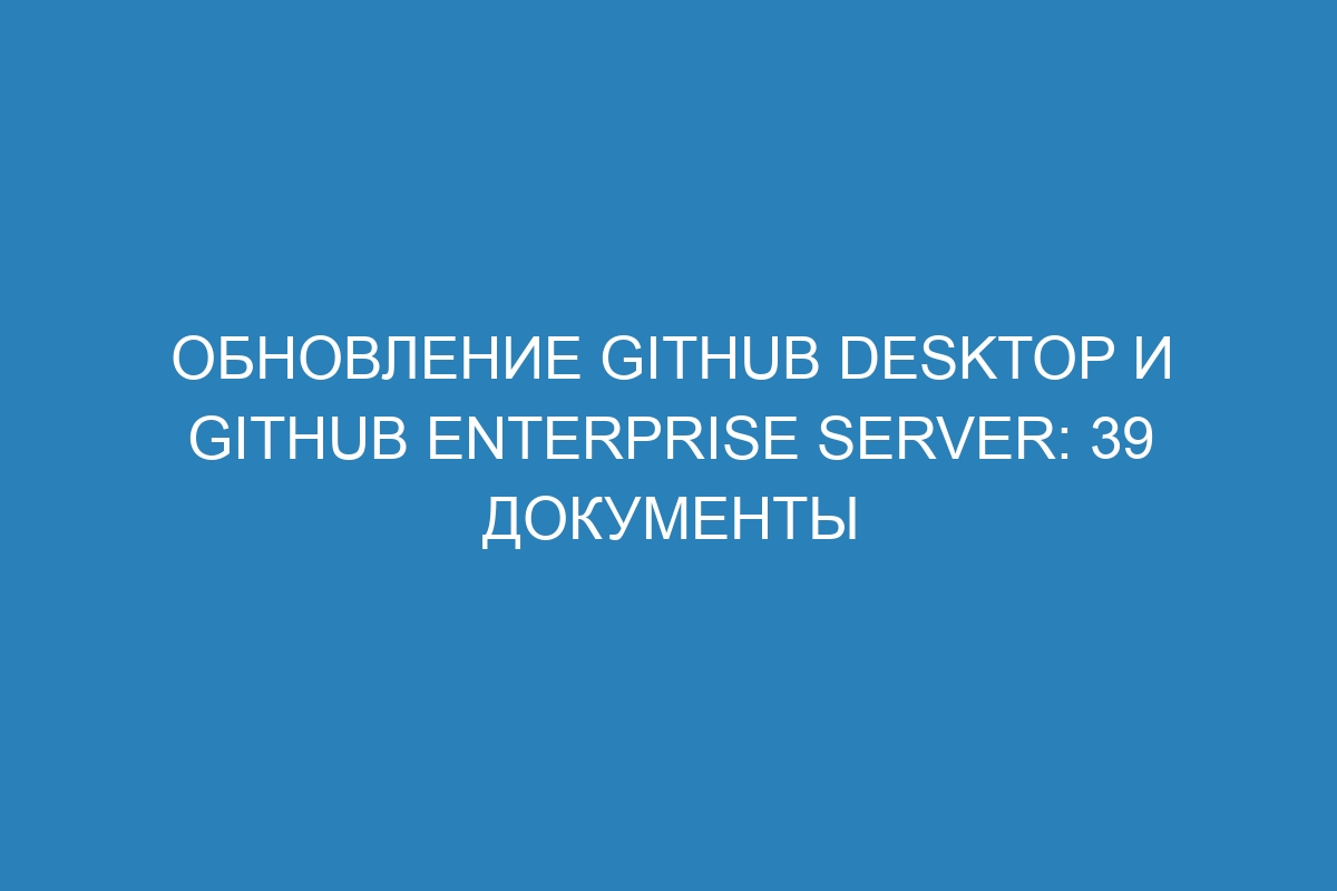 Обновление GitHub Desktop и GitHub Enterprise Server: 39 документы