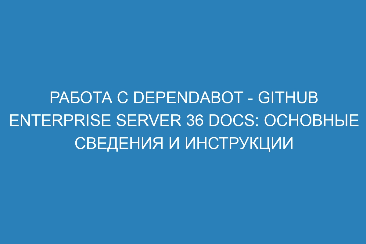 Работа с Dependabot - GitHub Enterprise Server 36 Docs: основные сведения и инструкции