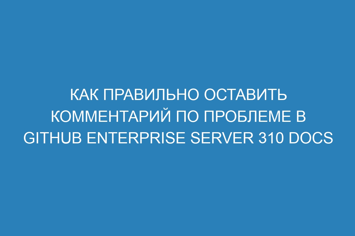 Как правильно оставить комментарий по проблеме в GitHub Enterprise Server 310 Docs