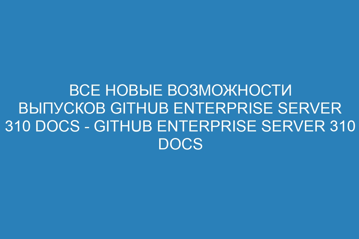 Все новые возможности выпусков GitHub Enterprise Server 310 Docs - GitHub Enterprise Server 310 Docs