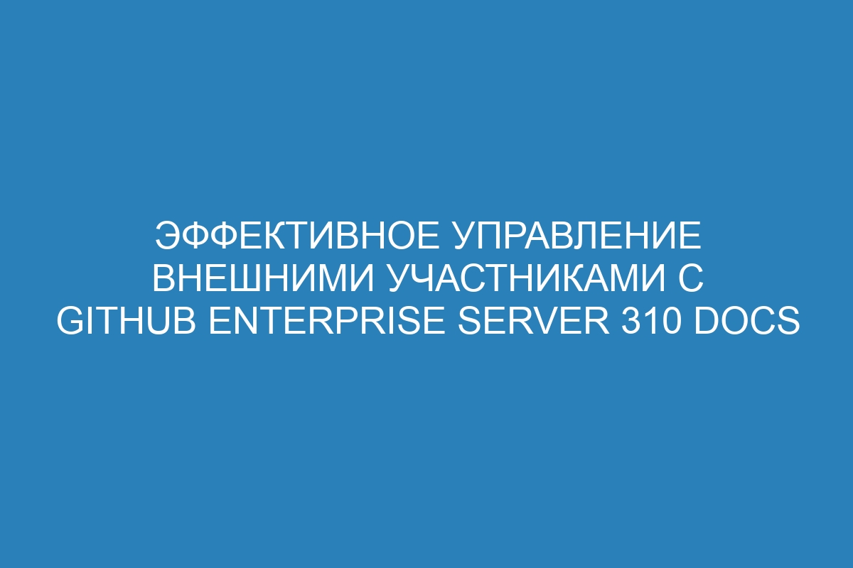 Эффективное управление внешними участниками с GitHub Enterprise Server 310 Docs