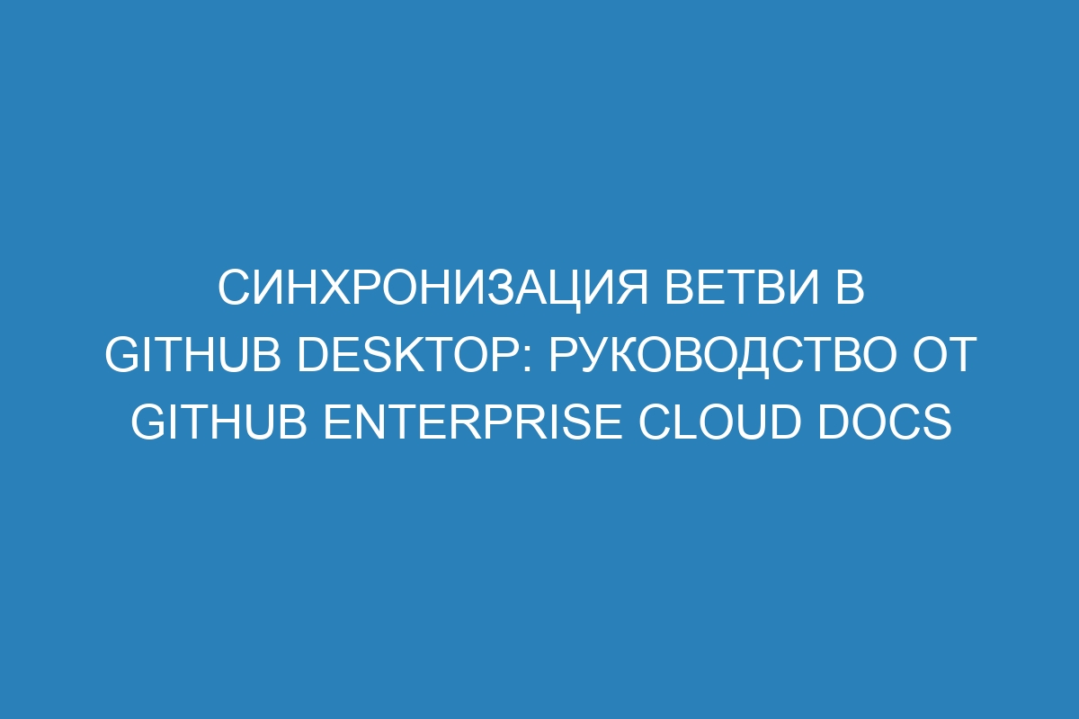 Синхронизация ветви в GitHub Desktop: руководство от GitHub Enterprise Cloud Docs