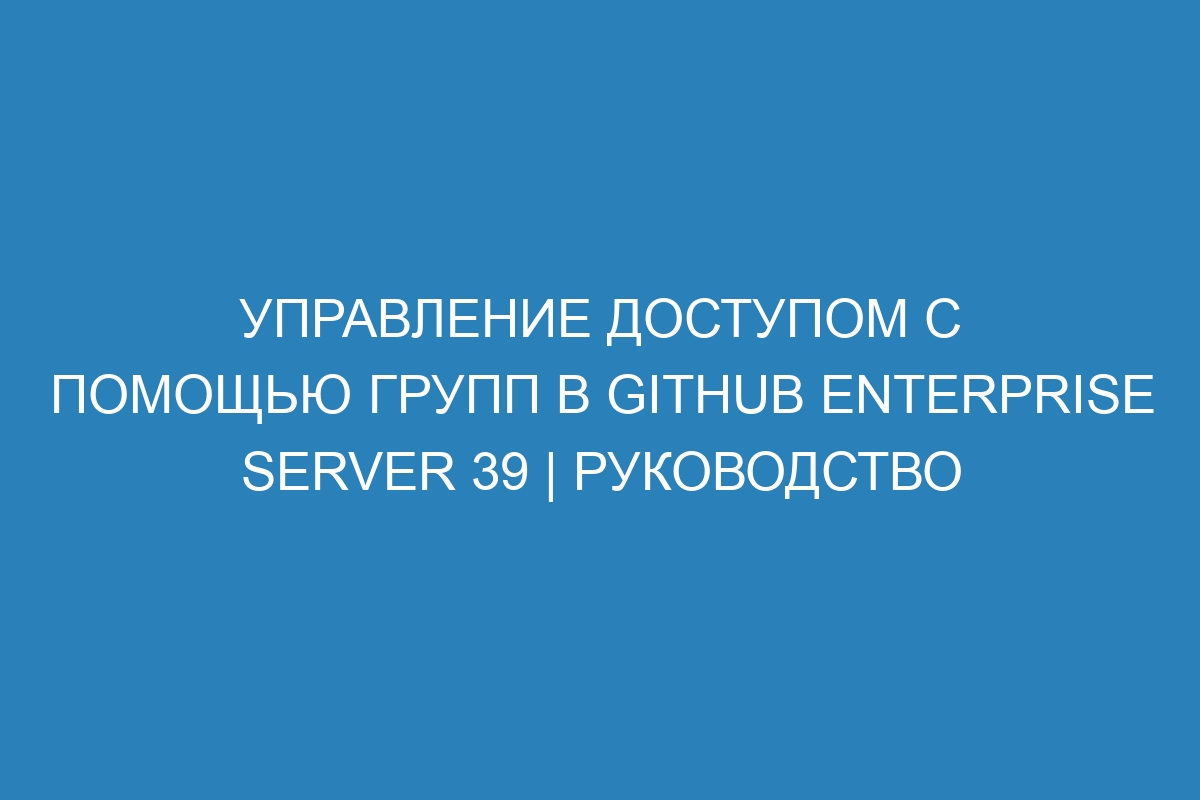 Управление доступом с помощью групп в GitHub Enterprise Server 39 | Руководство