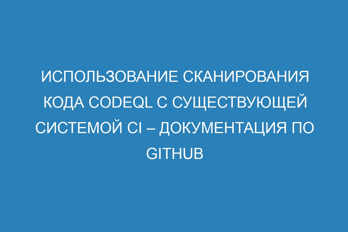 Использование сканирования кода CodeQL с существующей системой CI – Документация по GitHub