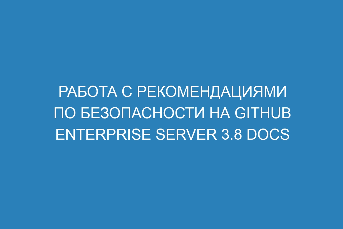 Работа с рекомендациями по безопасности на GitHub Enterprise Server 3.8 Docs