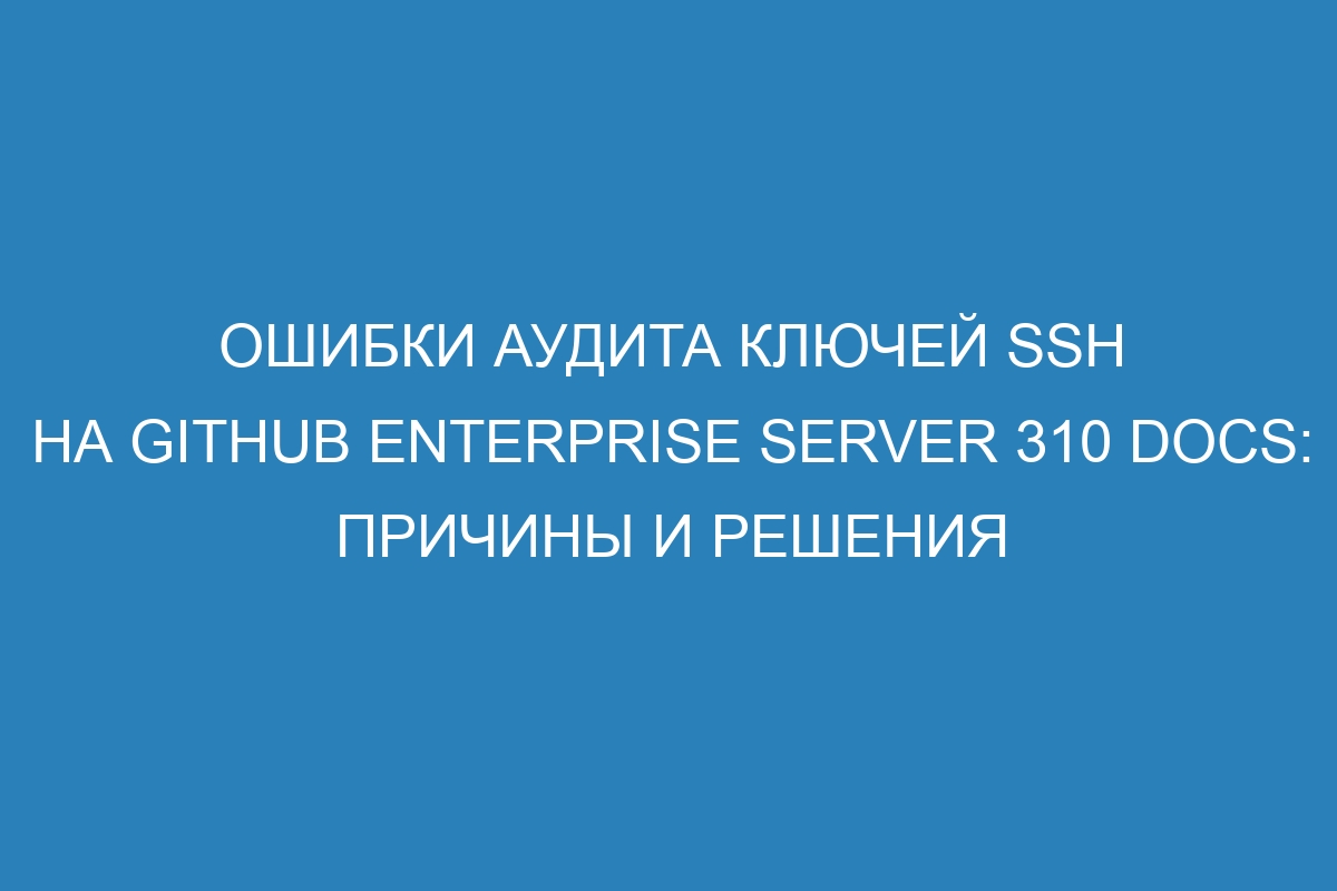 Ошибки аудита ключей SSH на GitHub Enterprise Server 310 Docs: причины и решения