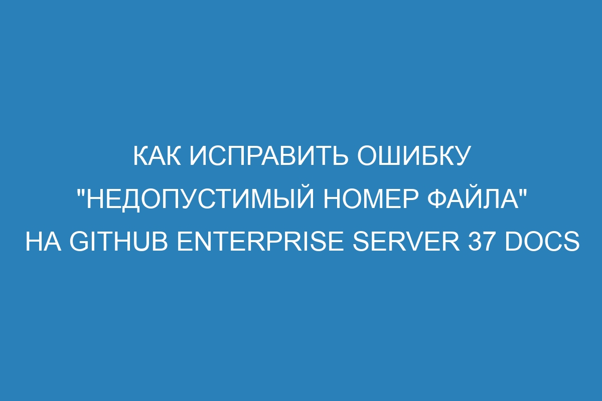 Как исправить ошибку &quot;недопустимый номер файла&quot; на GitHub Enterprise Server 37 Docs