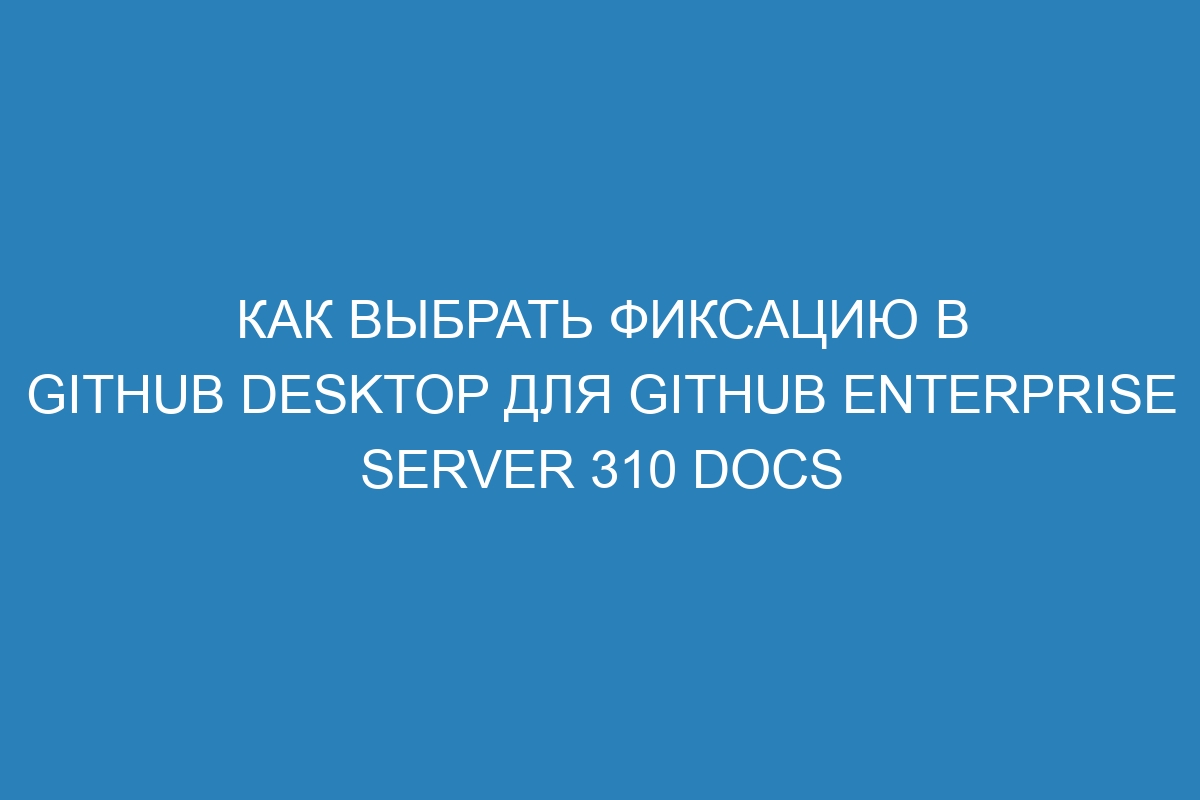 Как выбрать фиксацию в GitHub Desktop для GitHub Enterprise Server 310 Docs